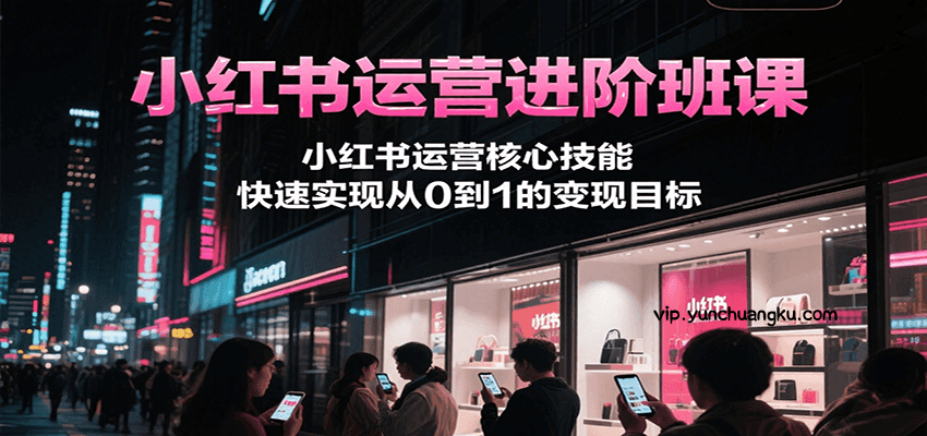 小红书运营进阶班课，小红书运营核心技能，快速实现从0到1的变现目标-云创项目库