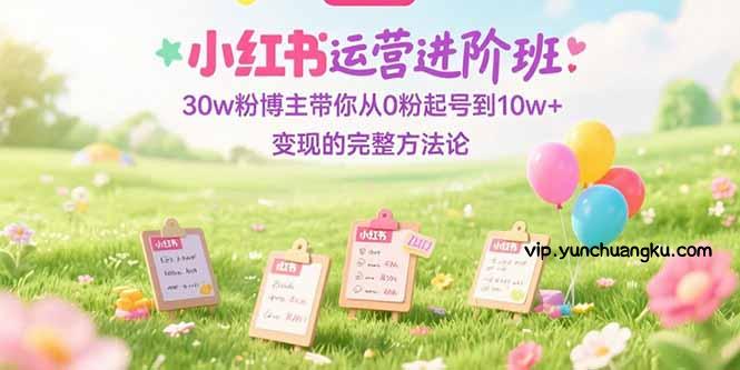小红书运营进阶班：30w粉博主带你从0粉起号到10w+变现的完整方法论-云创项目库