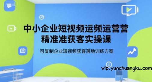 中小企业短视频运营精准获客实操课，可复制企业短视频获客落地训练方案-云创项目库