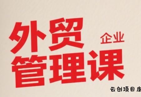中小外贸企业管理课，系统性强，直击痛点，助企业全面提升管理智慧-云创项目库