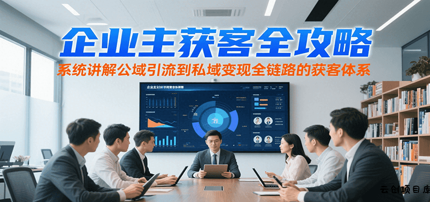 企业主获客全攻略，系统讲解公域引流到私域变现全链路的获客体系-云创项目库