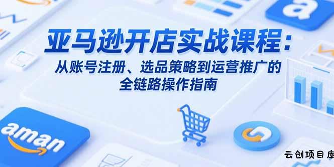 亚马逊开店实战课程：从账号注册、选品策略到运营推广的全链路操作指南-云创项目库