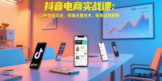 抖音电商实战课：12种变现玩法，剪辑去重技术，矩阵运营策略-云创项目库