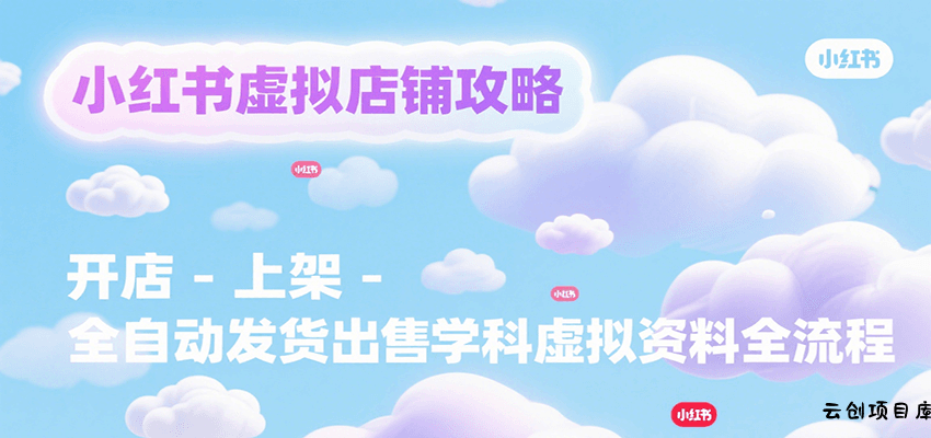 小红书虚拟店铺攻略，开店-上架-全自动发货出售学科虚拟资料完整流程-云创项目库