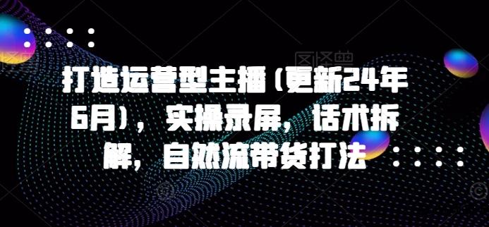打造运营型主播(更新25年7月)，实操录屏，话术拆解，自然流带货打法-云创项目库
