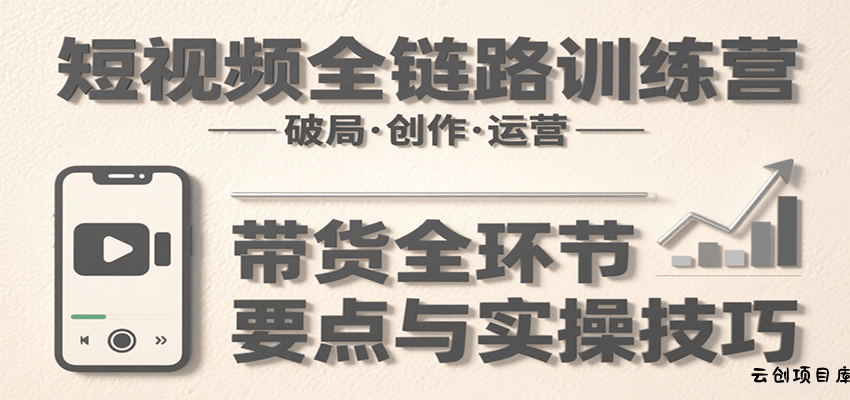 短视频全链路训练营：含破局、创作、运营、带货等多方面，详解各环节要点与实操技巧-云创项目库
