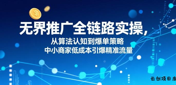 ​无界推广全链路实操，从算法认知到爆单策略，中小商家低成本引爆精准流量-云创项目库