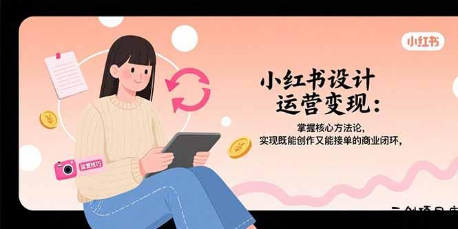 小红书设计运营变现：掌握核心方法论，实现既能创作又能接单的商业闭环-云创项目库