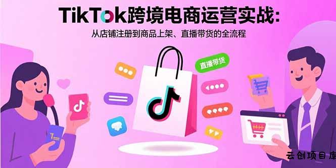 TikTok跨境电商运营实战：从店铺注册到商品上架、直播带货的全流程-云创项目库