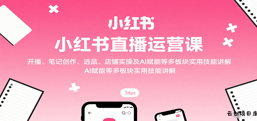 小红书直播运营课：开播、笔记创作、选品、店铺实操及 AI 赋能等多板块实用技能讲解-云创项目库