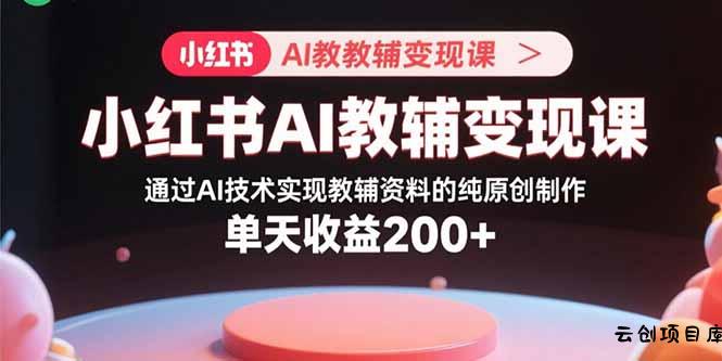 小红书AI教辅变现课，通过AI技术实现教辅资料的纯原创制作  单天收益200+-云创项目库