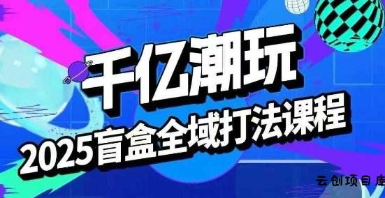 2025盲盒全域全套打法课，盲盒起号、选品、话术、私域等-云创项目库