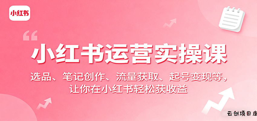 小红书运营实操课：选品、笔记创作、流量获取、起号变现等，让你在小红书轻松获收益-云创项目库