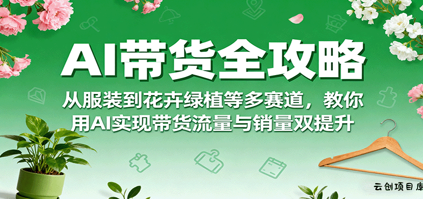 AI带货全攻略，从服装到花卉绿植等多赛道，教你用AI实现带货流量与销量双提升-云创项目库