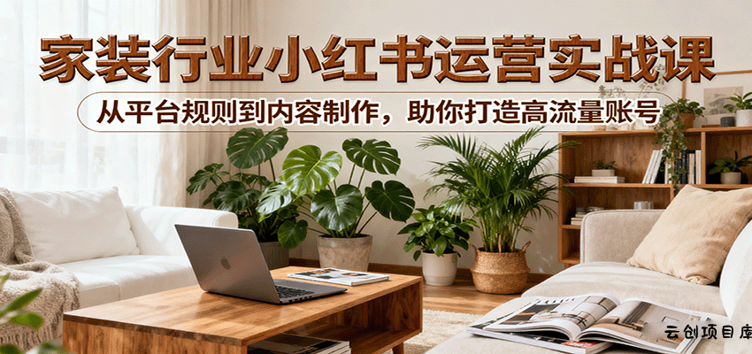 小红书家装行业运营实战课：从平台规则到内容制作，助你打造高流量账号-云创项目库