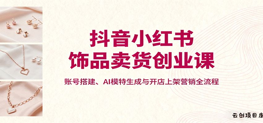抖音小红书饰品卖货创业课，账号搭建、AI模特生成与开店上架营销全流程-云创项目库