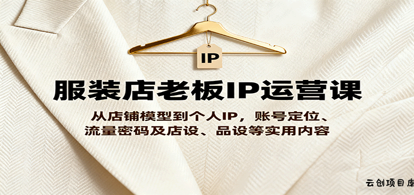 服装店老板IP运营课，从店铺模型到个人IP，账号定位、流量密码及店设、品设等实用内容-云创项目库