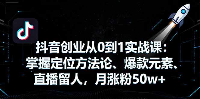 抖音创业从0到1实战课：掌握定位方法论、爆款元素、直播留人，月涨粉50w+-云创项目库