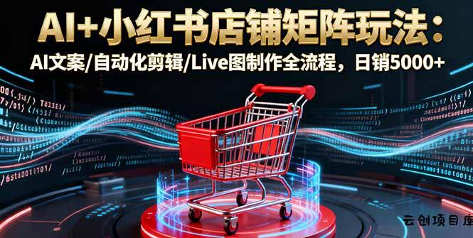 AI+小红书店铺矩阵玩法：AI文案/自动化剪辑/Live图制作全流程，日销5000+-云创项目库