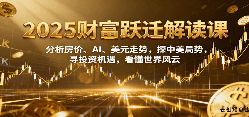 2025财富跃迁解读：析房价、AI、美元走势，探中美局势，寻投资机遇，看懂世界风云-云创项目库
