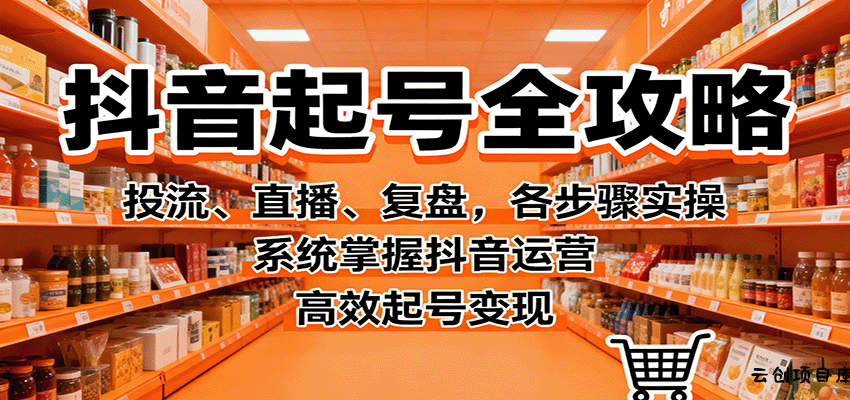 抖音起号全攻略，投流、直播、复盘，各步骤实操，系统掌握抖音运营，高效起号变现-云创项目库