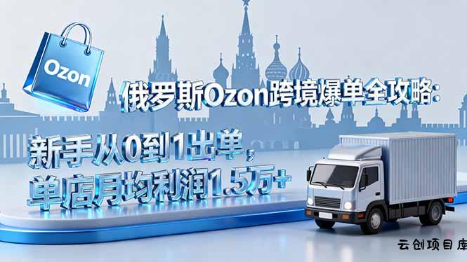 俄罗斯Ozon跨境爆单全攻略：新手从0到1出单，单店月均利润1.5万+-云创项目库