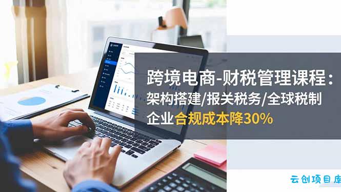 跨境电商-财税管理课程：架构搭建/报关税务/全球税制，企业合规成本降30%-云创项目库