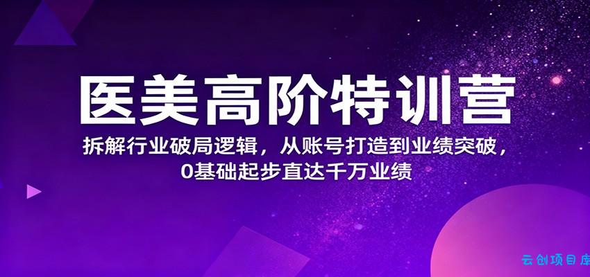 医美高阶特训营，拆解行业破局逻辑，从账号打造到业绩突破，0基础起步直达千万业绩-云创项目库