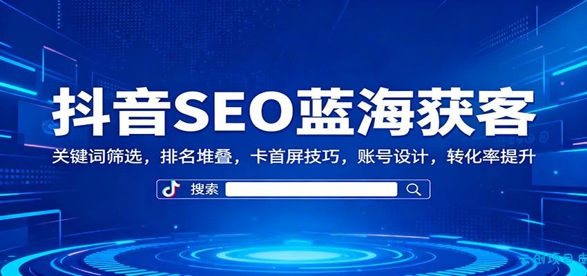 抖音SEO蓝海获客：关键词筛选，排名堆叠，卡首屏技巧，账号设计，转化率提升-云创项目库