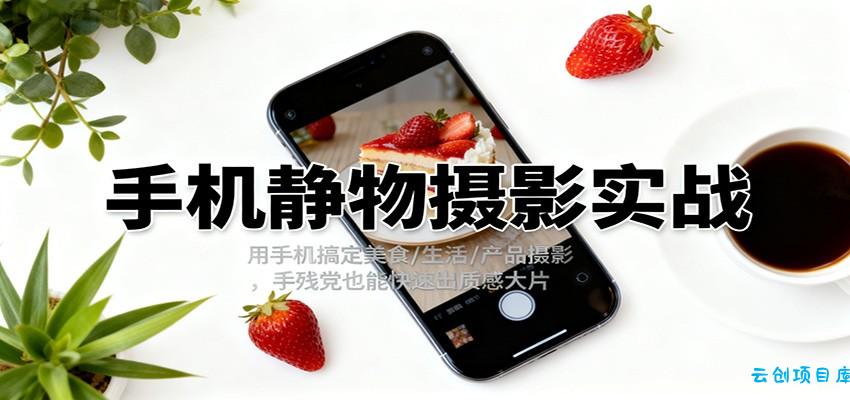 手机静物摄影实战,用手机搞定美食/生活/产品摄影,手残党也能快速出质感大片-云创项目库