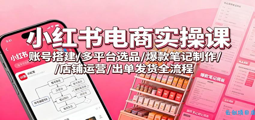 小红书电商实操课：账号搭建/多平台选品/爆款笔记制作/店铺运营/出单发货全流程-云创项目库