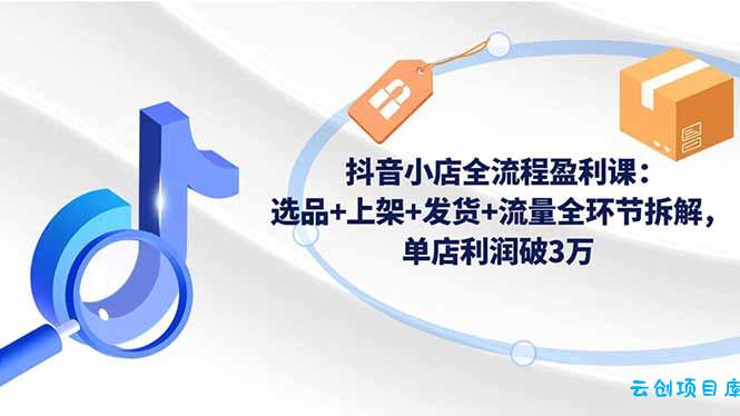 抖音小店全流程盈利课:选品+上架+发货+流量全环节拆解,单店利润破3万-云创项目库