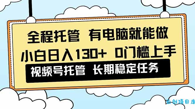 全程托管 解放双手,小白日入130+,视频号 0门槛上手实操-云创项目库