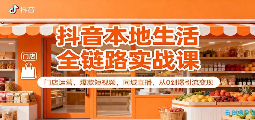 抖音本地生活全链路实战课:门店运营,爆款短视频,同城直播,从0到爆引流变现-云创项目库