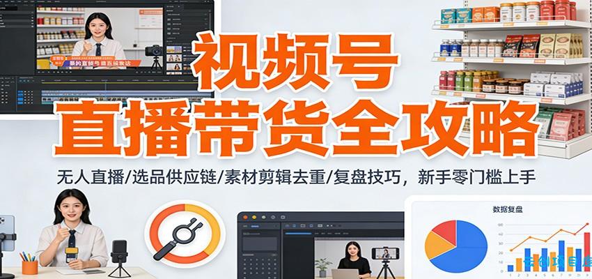 视频号直播带货全攻略:无人直播/选品供应链/素材剪辑去重/复盘技巧,零门槛上手-云创项目库