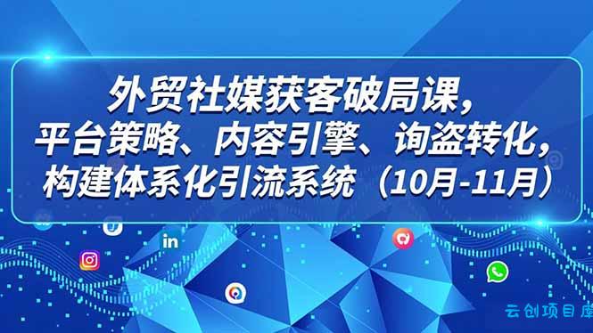 外贸 社媒获客破局课,平台策略、内容引擎、询盘转化,构建体系化引流系统(10月-11月-云创项目库