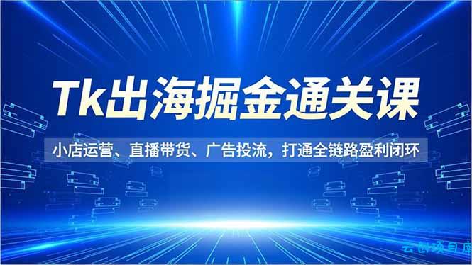 Tk出海掘金通关课，小店运营、直播带货、广告投流，打通全链路盈利闭环-云创项目库