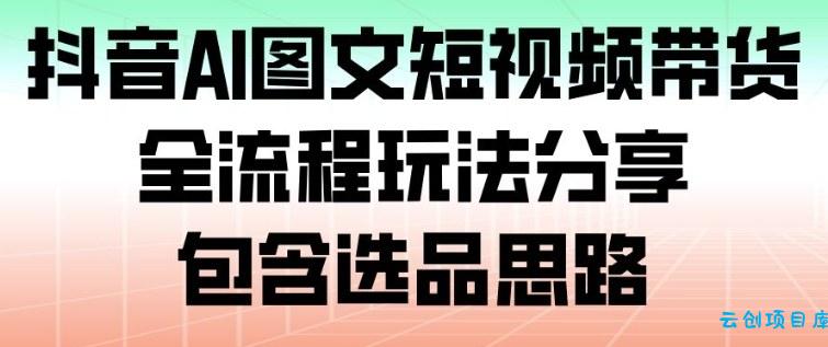 抖音AI图文短视频带货,全流程玩法分享,包含选品思路-云创项目库