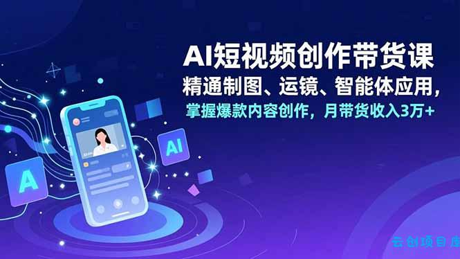 AI短视频创作带货课，精通制图、运镜、智能体应用，掌握爆款内容创作，月带货收入3万+-云创项目库