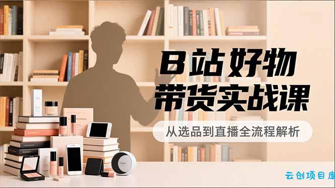 B站好物带货实战课，账号定位、选品拍摄、运营变现，全流程教学，实现UP主月入过万-云创项目库