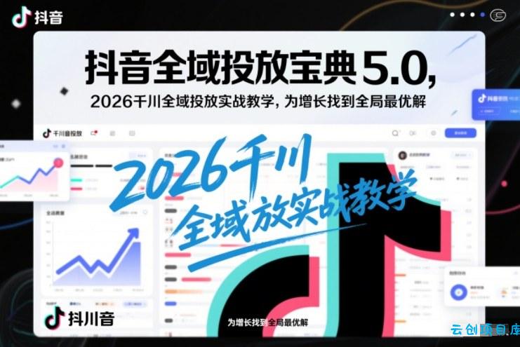 抖音全域投放宝典5.0，2026千川全域投放实战教学，为增长找到全局最优解-云创项目库
