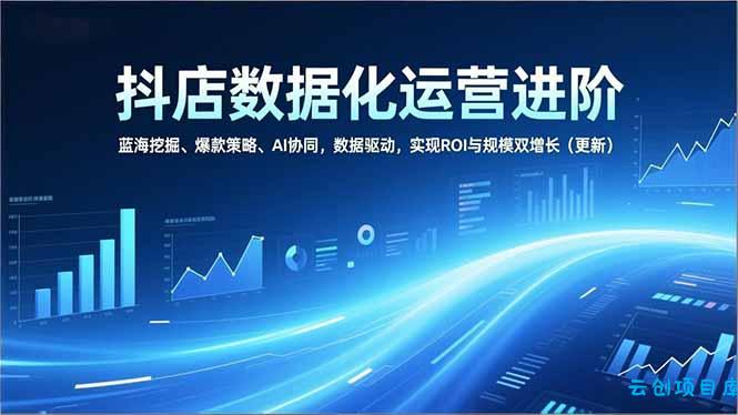 抖店数据化运营进阶，蓝海挖掘、爆款策略、AI协同，数据驱动，实现ROI与规模双增长(更新-云创项目库