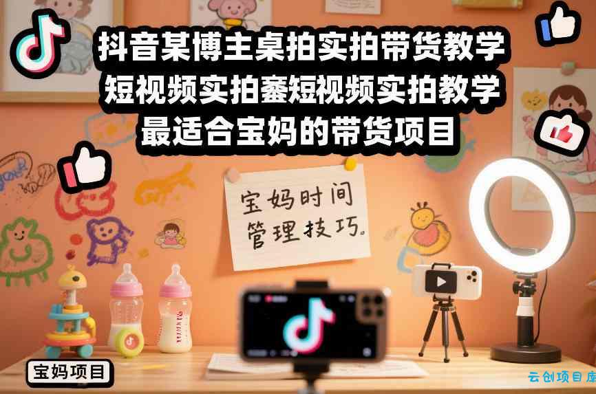 抖音某博主桌拍实拍带货教学，短视频实拍教学，最适合宝妈的带货项目-云创项目库
