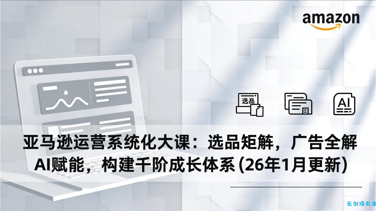 亚马逊运营系统化大课：选品矩阵，广告全解，AI赋能，构建千阶成长体系(26年1月更新-云创项目库