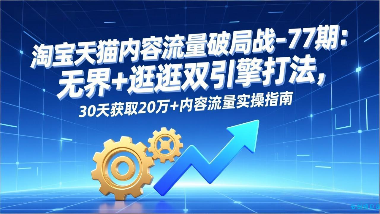 淘宝天猫内容流量破局战-77期：无界+逛逛双引擎打法，30天获取20万+内容流量实操指南-云创项目库