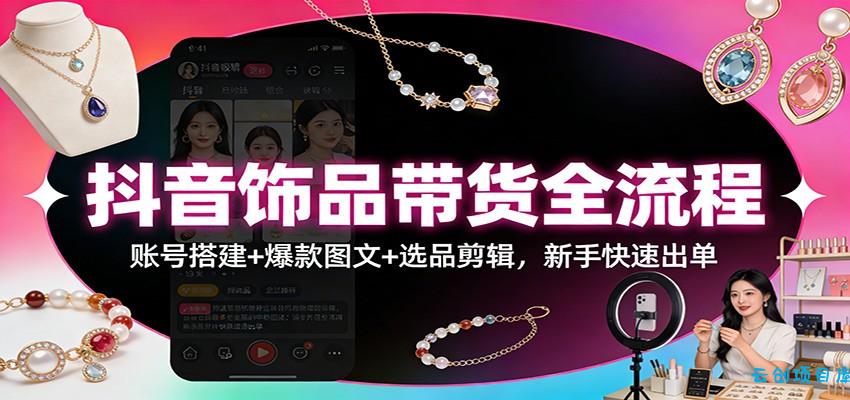 抖音饰品带货全流程：账号搭建+爆款图文+选品剪辑，新手快速出单-云创项目库