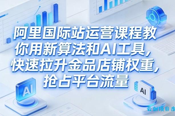 阿里国际站运营课程，教你用新算法和AI工具，快速拉升金品店铺权重，抢占平台流量(更新2026)-云创项目库