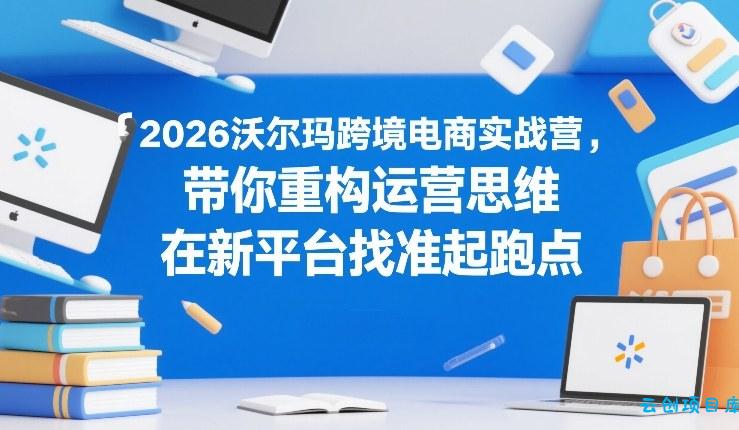 2026沃尔玛跨境电商实战营，带你重构运营思维，在新平台找准起跑点-云创项目库