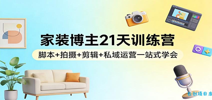 家装博主21天训练营:脚本+拍摄+剪辑+私域运营一站式学会-云创项目库