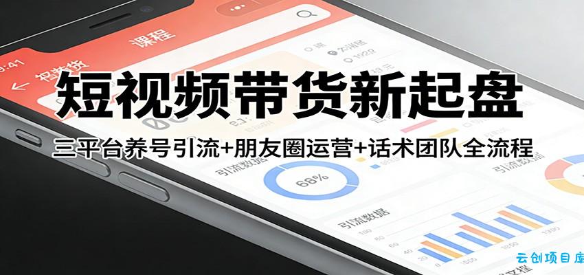 短视频带货新起盘:三平台养号引流+朋友圈运营+话术团队全流程-云创项目库